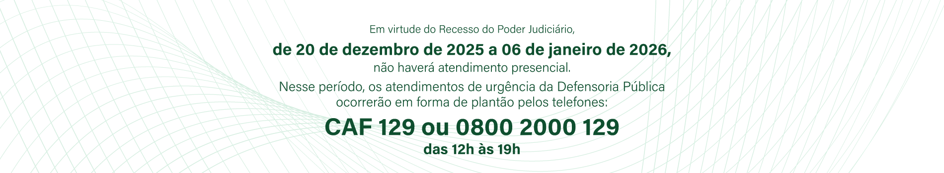 Em virtude do recesso do Poder Judici&aacute;rio, de 20/12/25 a 06/01/26 n&atilde;o haver&aacute; atendimento presencial. Nesse per&iacute;odo, os atendimentos de urg&ecirc;ncia da Defensoria P&uacute;blica ocorrer&atilde;o em forma de plant&atilde;o pelos telefones CAF 129 ou 0800 2000 129, das 12h &agrave;s 19h